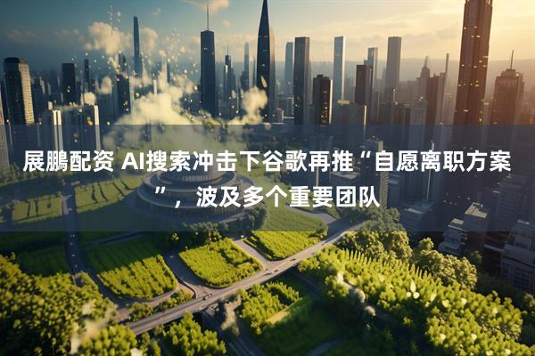 展鵬配资 AI搜索冲击下谷歌再推“自愿离职方案”，波及多个重要团队