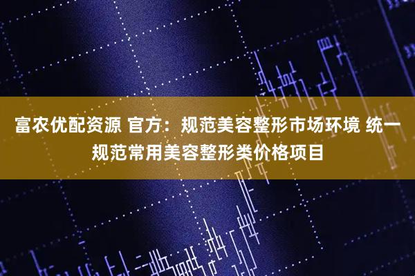 富农优配资源 官方：规范美容整形市场环境 统一规范常用美容整形类价格项目