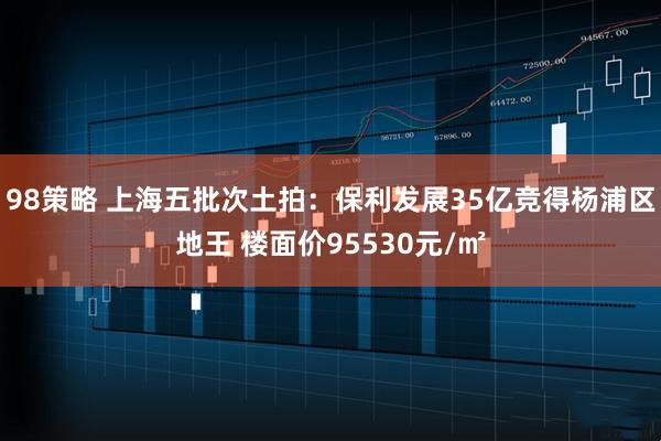 98策略 上海五批次土拍：保利发展35亿竞得杨浦区地王 楼面价95530元/㎡