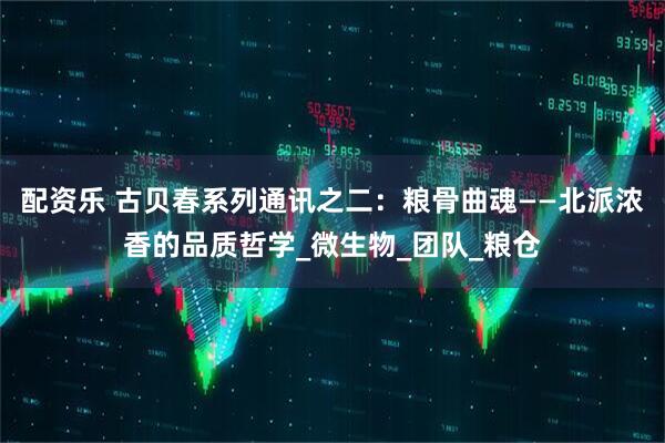 配资乐 古贝春系列通讯之二：粮骨曲魂——北派浓香的品质哲学_微生物_团队_粮仓