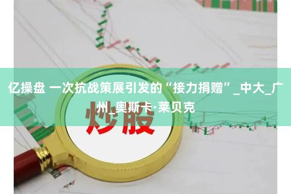亿操盘 一次抗战策展引发的“接力捐赠”_中大_广州_奥斯卡·莱贝克