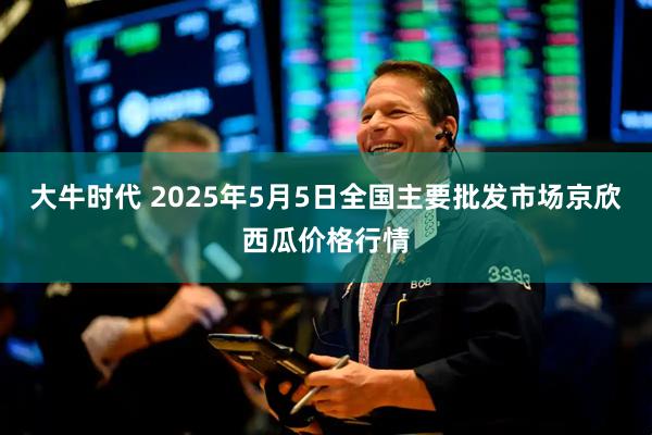 大牛时代 2025年5月5日全国主要批发市场京欣西瓜价格行情