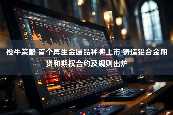 投牛策略 首个再生金属品种将上市 铸造铝合金期货和期权合约及规则出炉