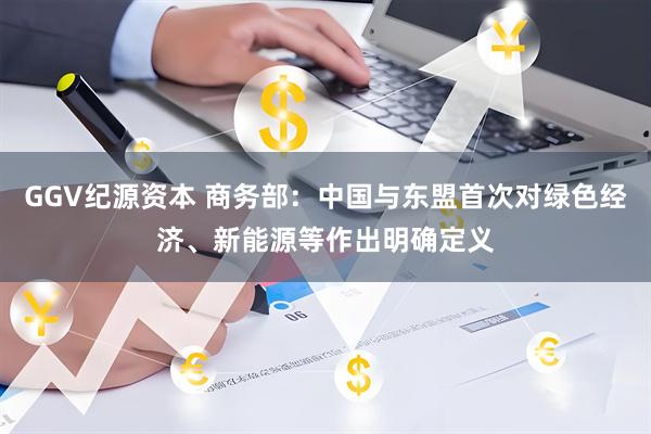 GGV纪源资本 商务部：中国与东盟首次对绿色经济、新能源等作出明确定义